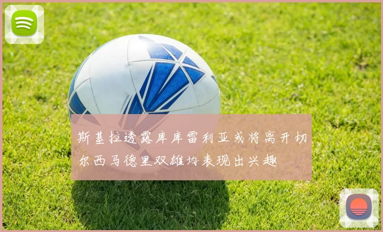 斯基拉透露库库雷利亚或将离开切尔西马德里双雄均表现出兴趣
