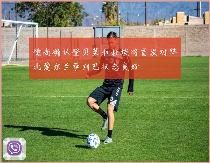 德尚确认登贝莱和杜埃将首发对阵北爱尔兰萨利巴状态良好