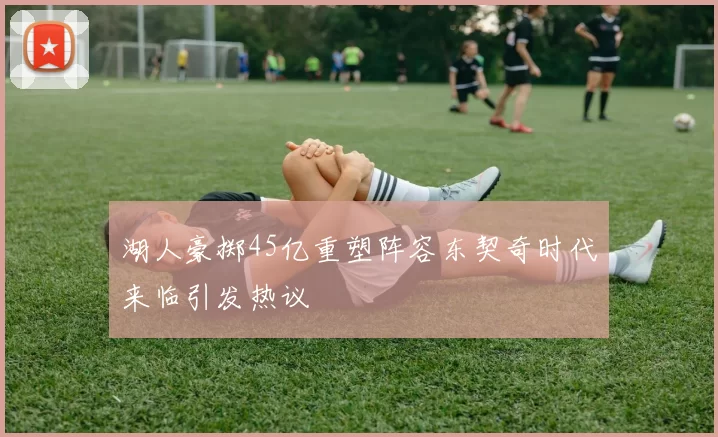湖人豪掷45亿重塑阵容东契奇时代来临引发热议